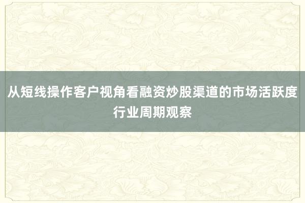从短线操作客户视角看融资炒股渠道的市场活跃度行业周期观察