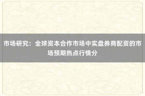 市场研究:全球资本合作市场中实盘券商配资的市场预期热点行情分