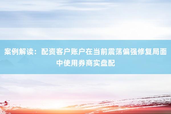 案例解读：配资客户账户在当前震荡偏强修复局面中使用券商实盘配