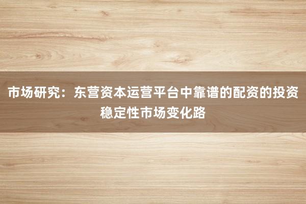 市场研究：东营资本运营平台中靠谱的配资的投资稳定性市场变化路