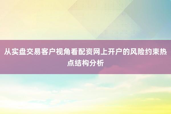 从实盘交易客户视角看配资网上开户的风险约束热点结构分析