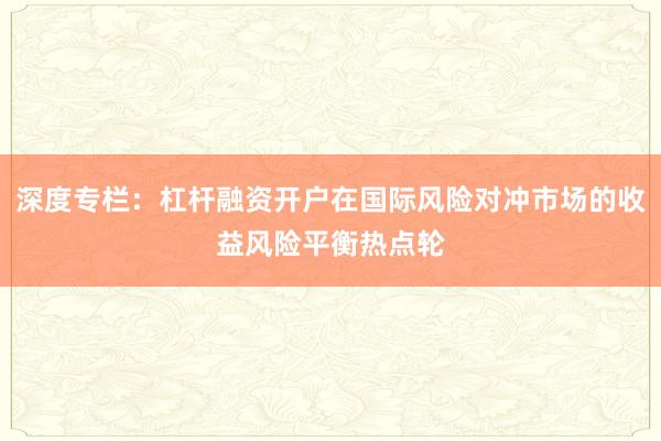 深度专栏:杠杆融资开户在国际风险对冲市场的收益风险平衡热点轮