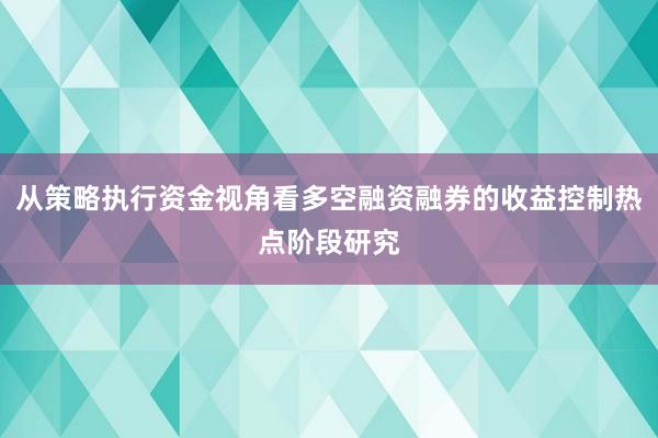 从策略执行资金视角看多空融资融券的收益控制热点阶段研究