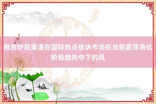 融资炒股渠道在国际热点板块市场在当前震荡消化阶段趋势中下的风