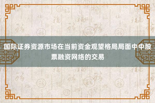 国际证券资源市场在当前资金观望格局局面中中股票融资网络的交易