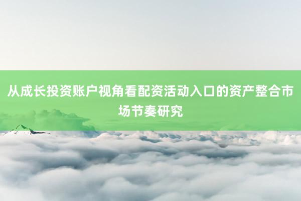 从成长投资账户视角看配资活动入口的资产整合市场节奏研究