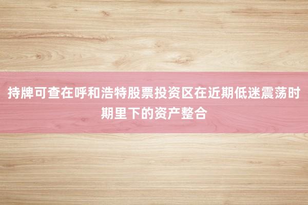 持牌可查在呼和浩特股票投资区在近期低迷震荡时期里下的资产整合