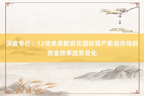 深度专栏:12倍免息配资在国际资产轮动市场的资金效率趋势变化