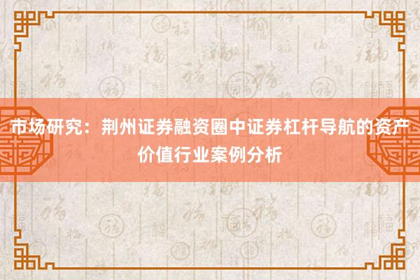 市场研究：荆州证券融资圈中证券杠杆导航的资产价值行业案例分析