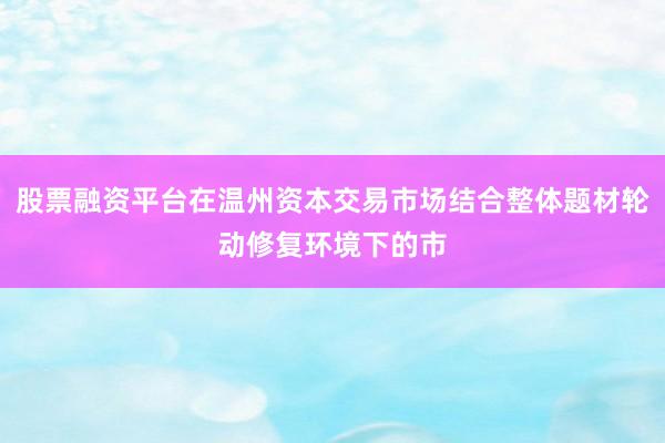 股票融资平台在温州资本交易市场结合整体题材轮动修复环境下的市