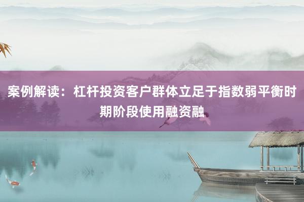 案例解读：杠杆投资客户群体立足于指数弱平衡时期阶段使用融资融