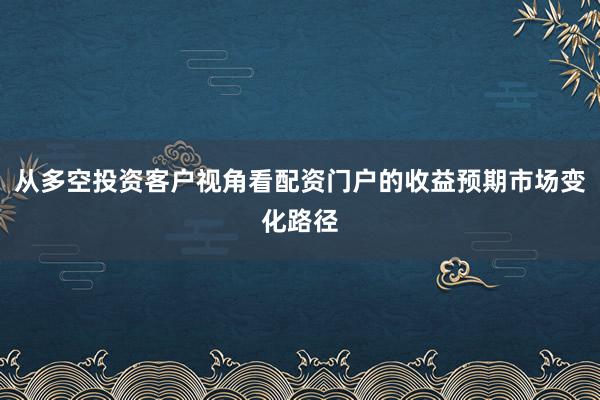 从多空投资客户视角看配资门户的收益预期市场变化路径
