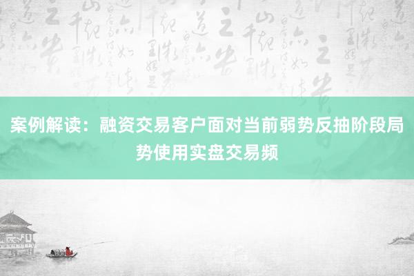 案例解读：融资交易客户面对当前弱势反抽阶段局势使用实盘交易频