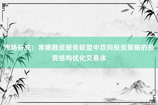 市场研究：常德融资服务联盟中双向投资策略的投资结构优化交易体