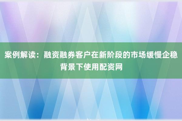 案例解读：融资融券客户在新阶段的市场缓慢企稳背景下使用配资网