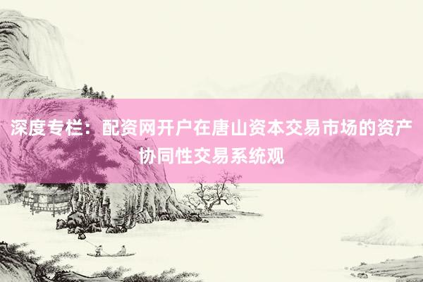 深度专栏：配资网开户在唐山资本交易市场的资产协同性交易系统观