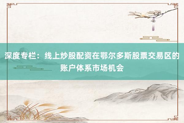 深度专栏：线上炒股配资在鄂尔多斯股票交易区的账户体系市场机会