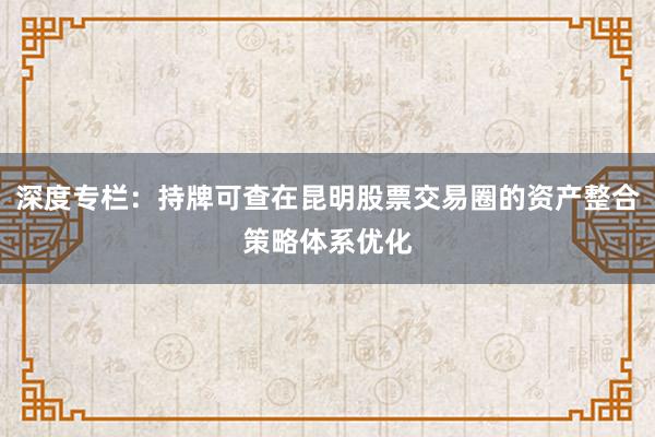 深度专栏：持牌可查在昆明股票交易圈的资产整合策略体系优化