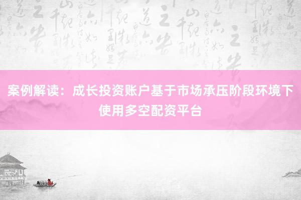 案例解读：成长投资账户基于市场承压阶段环境下使用多空配资平台