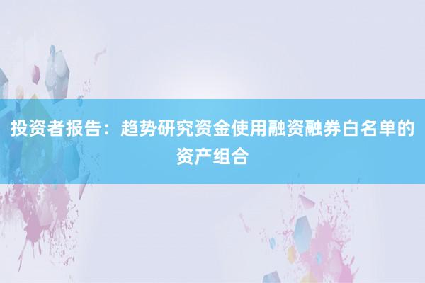 投资者报告：趋势研究资金使用融资融券白名单的资产组合