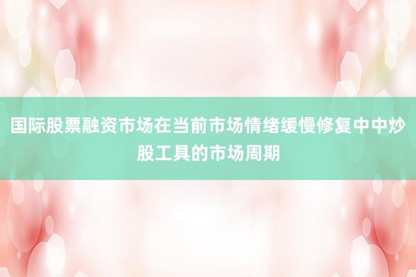国际股票融资市场在当前市场情绪缓慢修复中中炒股工具的市场周期