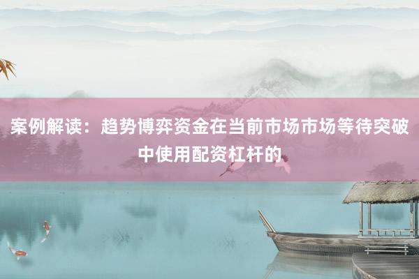 案例解读：趋势博弈资金在当前市场市场等待突破中使用配资杠杆的