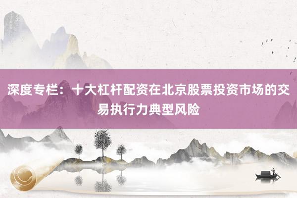 深度专栏：十大杠杆配资在北京股票投资市场的交易执行力典型风险