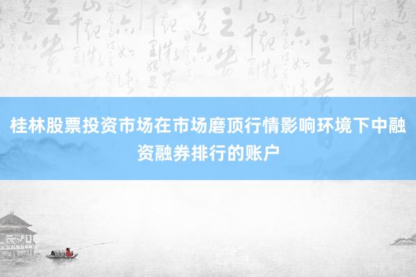 桂林股票投资市场在市场磨顶行情影响环境下中融资融券排行的账户