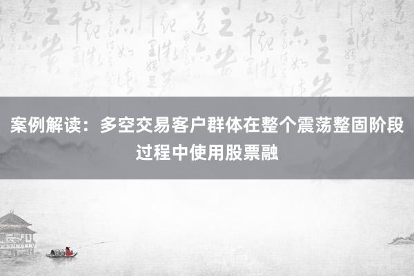 案例解读：多空交易客户群体在整个震荡整固阶段过程中使用股票融