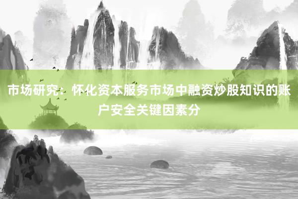 市场研究：怀化资本服务市场中融资炒股知识的账户安全关键因素分