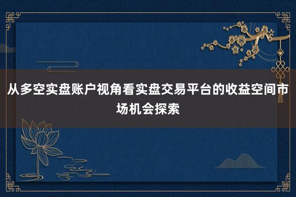 从多空实盘账户视角看实盘交易平台的收益空间市场机会探索