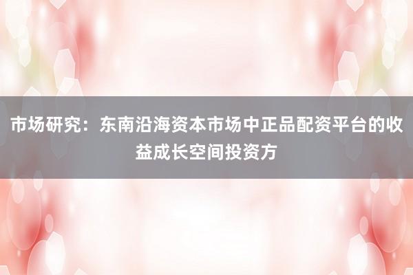 市场研究：东南沿海资本市场中正品配资平台的收益成长空间投资方