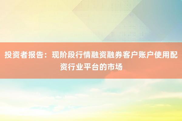 投资者报告：现阶段行情融资融券客户账户使用配资行业平台的市场