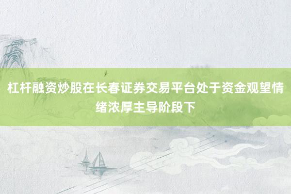杠杆融资炒股在长春证券交易平台处于资金观望情绪浓厚主导阶段下