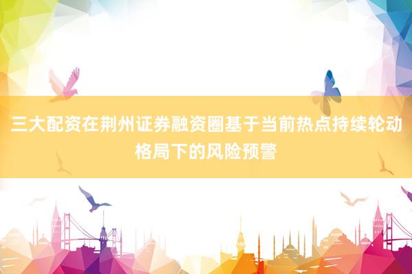 三大配资在荆州证券融资圈基于当前热点持续轮动格局下的风险预警