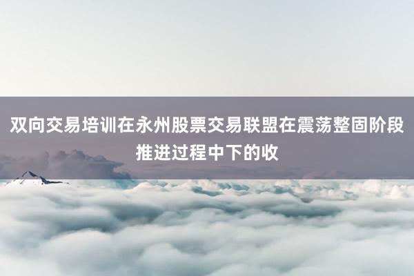 双向交易培训在永州股票交易联盟在震荡整固阶段推进过程中下的收