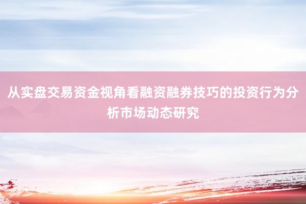 从实盘交易资金视角看融资融券技巧的投资行为分析市场动态研究