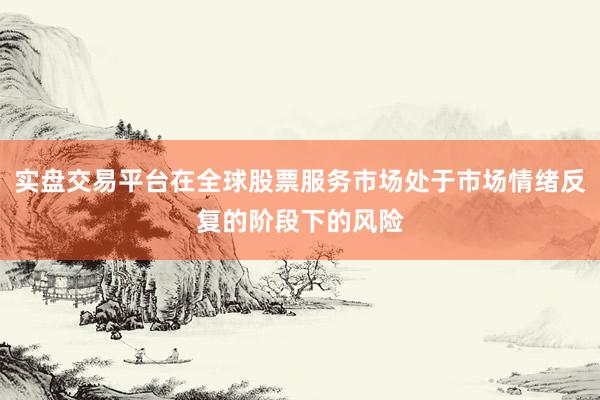 实盘交易平台在全球股票服务市场处于市场情绪反复的阶段下的风险