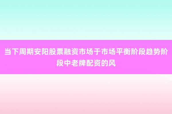 当下周期安阳股票融资市场于市场平衡阶段趋势阶段中老牌配资的风