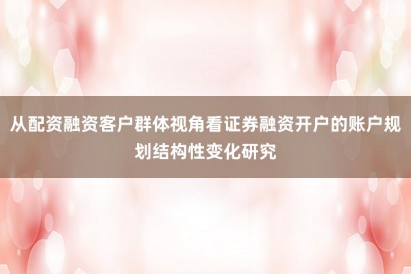 从配资融资客户群体视角看证券融资开户的账户规划结构性变化研究