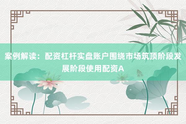 案例解读：配资杠杆实盘账户围绕市场筑顶阶段发展阶段使用配资A
