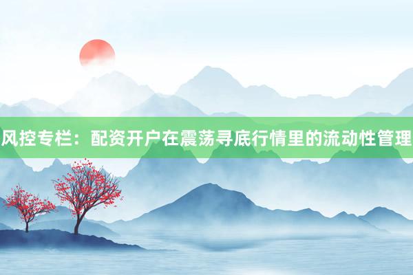 风控专栏:配资开户在震荡寻底行情里的流动性管理