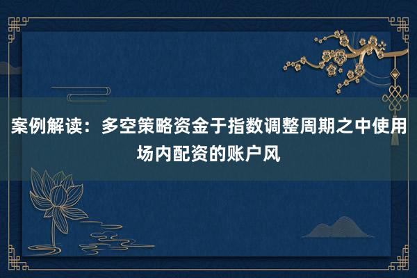 案例解读：多空策略资金于指数调整周期之中使用场内配资的账户风