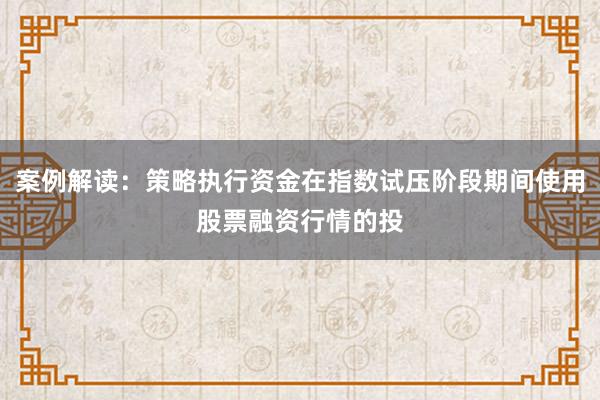 案例解读:策略执行资金在指数试压阶段期间使用股票融资行情的投