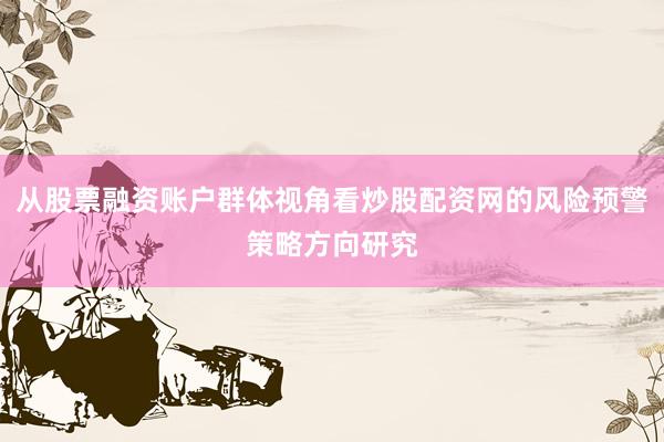 从股票融资账户群体视角看炒股配资网的风险预警策略方向研究