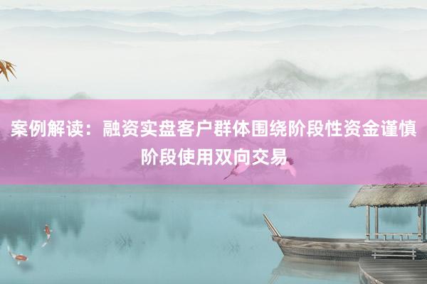 案例解读：融资实盘客户群体围绕阶段性资金谨慎阶段使用双向交易