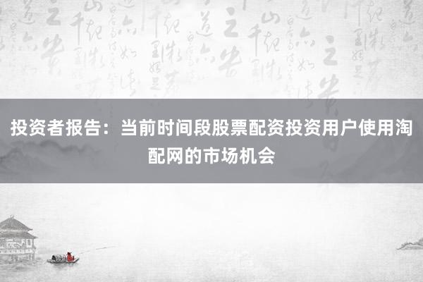 投资者报告：当前时间段股票配资投资用户使用淘配网的市场机会