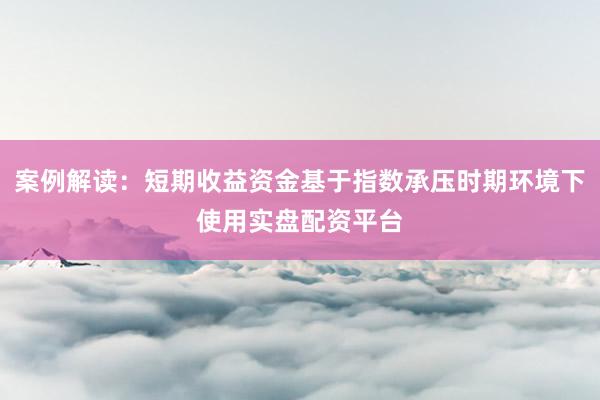 案例解读：短期收益资金基于指数承压时期环境下使用实盘配资平台