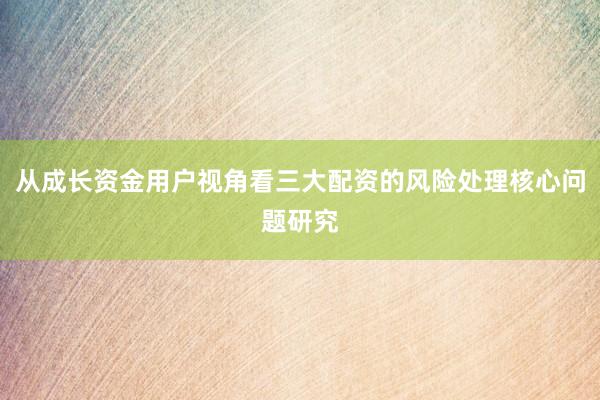 从成长资金用户视角看三大配资的风险处理核心问题研究