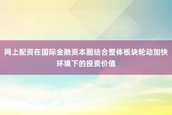 网上配资在国际金融资本圈结合整体板块轮动加快环境下的投资价值